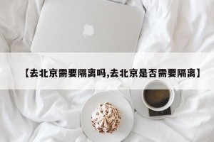 【去北京需要隔离吗,去北京是否需要隔离】
