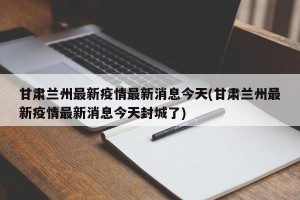 甘肃兰州最新疫情最新消息今天(甘肃兰州最新疫情最新消息今天封城了)