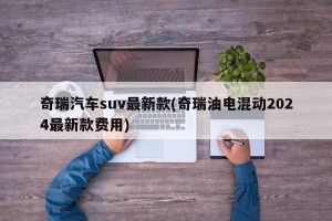 奇瑞汽车suv最新款(奇瑞油电混动2024最新款费用)