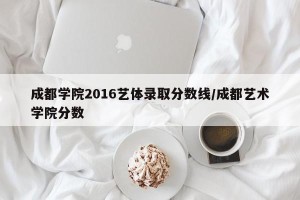 成都学院2016艺体录取分数线/成都艺术学院分数