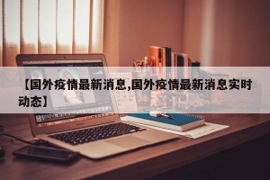 【国外疫情最新消息,国外疫情最新消息实时动态】