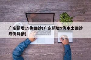 广东新增19例确诊(广东新增9例本土确诊病例详情)