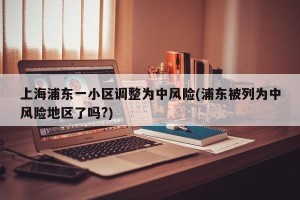 上海浦东一小区调整为中风险(浦东被列为中风险地区了吗?)