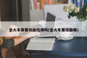 坐火车需要核酸检测吗(坐火车要核酸嘛)