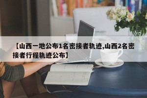 【山西一地公布1名密接者轨迹,山西2名密接者行程轨迹公布】