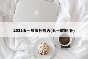 2021五一放假补哪天(五一放假 补)