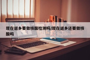 现在返乡要做核酸检测吗/现在返乡还要做核酸吗