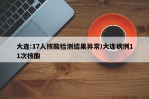 大连:17人核酸检测结果异常/大连病例11次核酸