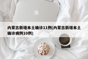 内蒙古新增本土确诊11例(内蒙古新增本土确诊病例10例)