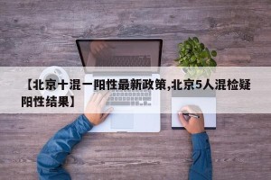 【北京十混一阳性最新政策,北京5人混检疑阳性结果】