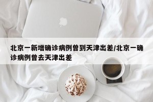 北京一新增确诊病例曾到天津出差/北京一确诊病例曾去天津出差