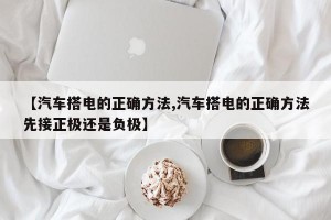 【汽车搭电的正确方法,汽车搭电的正确方法先接正极还是负极】