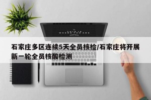 石家庄多区连续5天全员核检/石家庄将开展新一轮全员核酸检测
