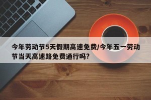 今年劳动节5天假期高速免费/今年五一劳动节当天高速路免费通行吗?