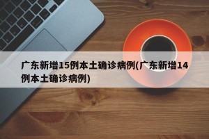 广东新增15例本土确诊病例(广东新增14例本土确诊病例)
