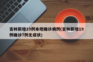 吉林新增19例本地确诊病例(吉林新增19例确诊7例无症状)