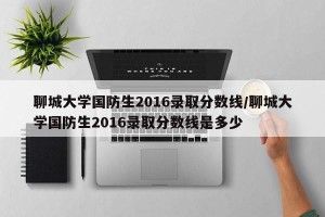 聊城大学国防生2016录取分数线/聊城大学国防生2016录取分数线是多少