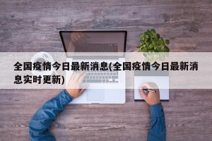 全国疫情今日最新消息(全国疫情今日最新消息实时更新)