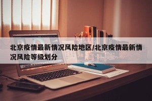 北京疫情最新情况风险地区/北京疫情最新情况风险等级划分
