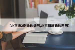 【北京增2例确诊病例,北京新增确诊两例】
