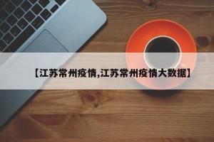 【江苏常州疫情,江苏常州疫情大数据】